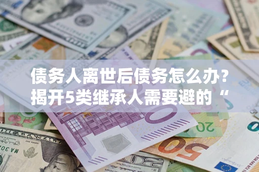 北京债务人离世后债务怎么办？揭开5类继承人需要避的“坑”